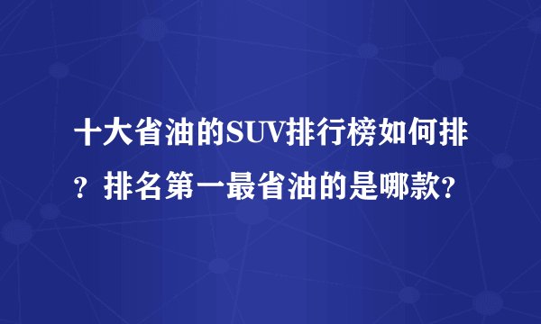 十大省油的SUV排行榜如何排？排名第一最省油的是哪款？