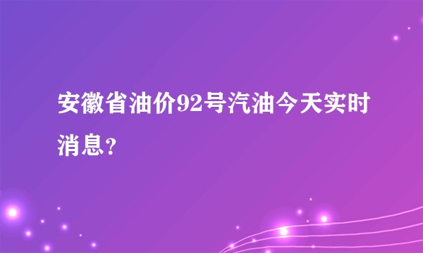 安徽省油价92号汽油今天实时消息？