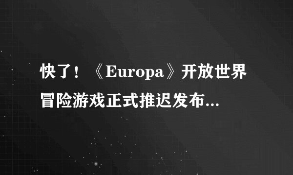 快了！《Europa》开放世界冒险游戏正式推迟发布，首次在PC上