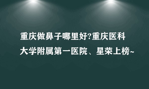 重庆做鼻子哪里好?重庆医科大学附属第一医院、星荣上榜~
