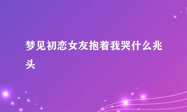 梦见初恋女友抱着我哭什么兆头