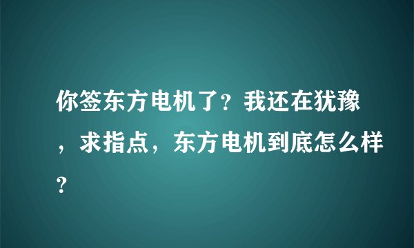 你签东方电机了？我还在犹豫，求指点，东方电机到底怎么样？