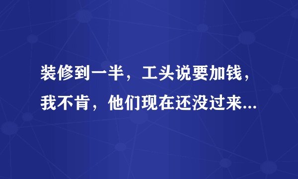 装修到一半，工头说要加钱，我不肯，他们现在还没过来开工，咋办？