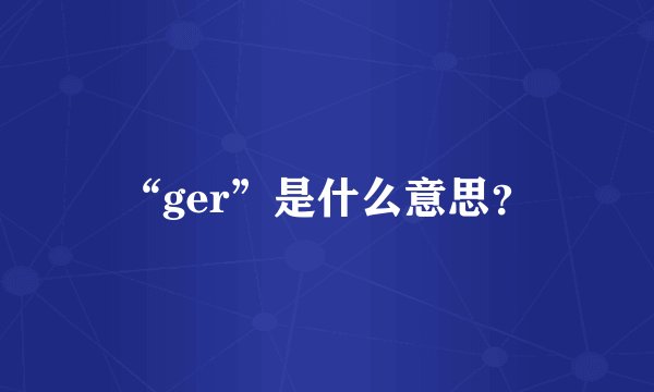 “ger”是什么意思？