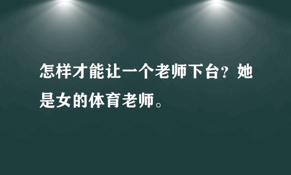 怎样才能让一个老师下台?她是女的体育老师。
