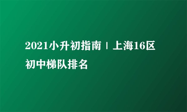 2021小升初指南｜上海16区初中梯队排名