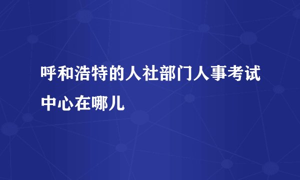 呼和浩特的人社部门人事考试中心在哪儿