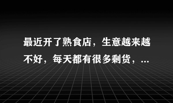 最近开了熟食店，生意越来越不好，每天都有很多剩货，求指点，怎么让生意好？