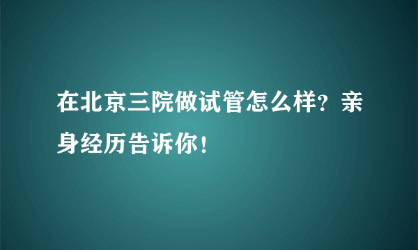 在北京三院做试管怎么样？亲身经历告诉你！