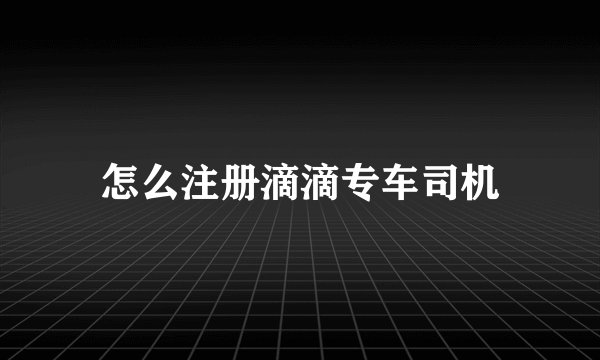 怎么注册滴滴专车司机