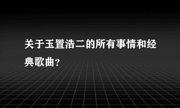 关于玉置浩二的所有事情和经典歌曲？
