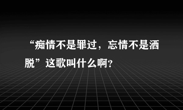 “痴情不是罪过，忘情不是洒脱”这歌叫什么啊？