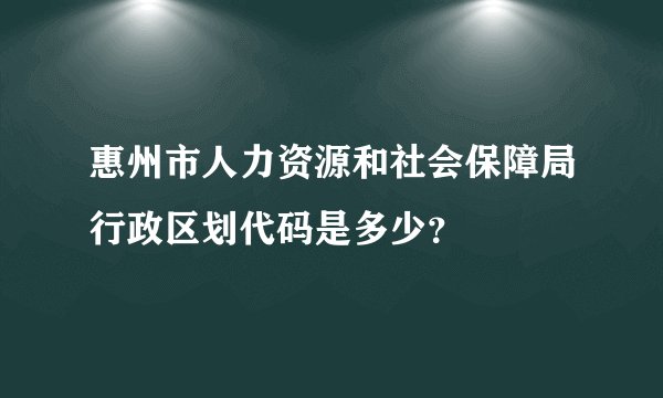 惠州市人力资源和社会保障局行政区划代码是多少？