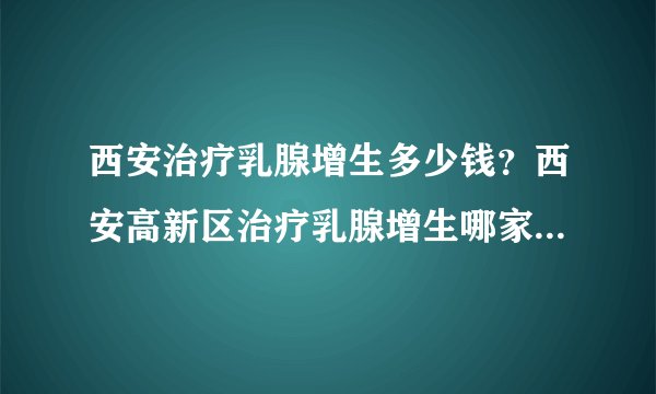 西安治疗乳腺增生多少钱？西安高新区治疗乳腺增生哪家医院比较好？