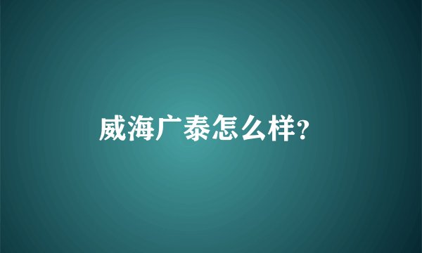 威海广泰怎么样？