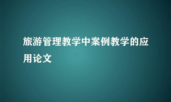旅游管理教学中案例教学的应用论文