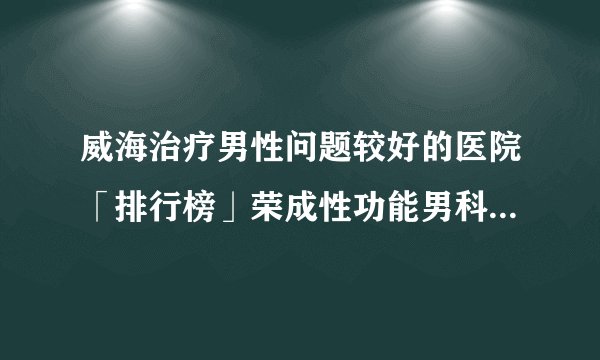 威海治疗男性问题较好的医院「排行榜」荣成性功能男科医院排名