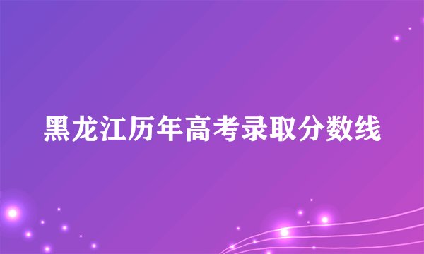 黑龙江历年高考录取分数线