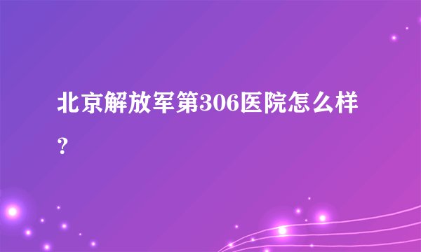北京解放军第306医院怎么样？