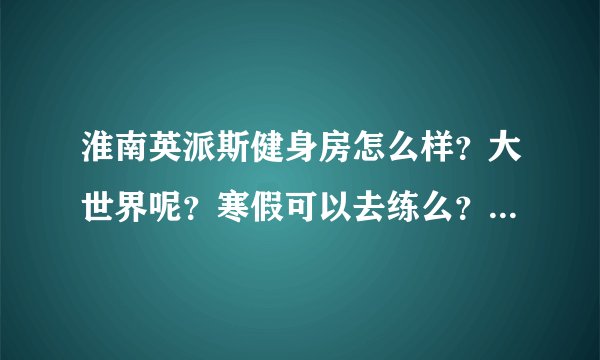 淮南英派斯健身房怎么样？大世界呢？寒假可以去练么？怎么办卡？