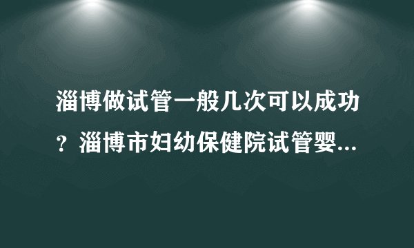 淄博做试管一般几次可以成功？淄博市妇幼保健院试管婴儿成功率高吗？