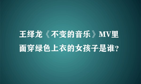 王绎龙《不变的音乐》MV里面穿绿色上衣的女孩子是谁？