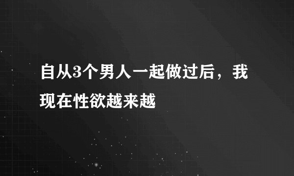 自从3个男人一起做过后，我现在性欲越来越