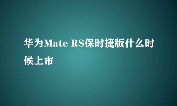 华为Mate RS保时捷版什么时候上市