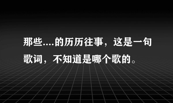 那些....的历历往事，这是一句歌词，不知道是哪个歌的。
