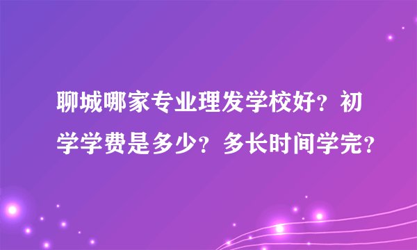 聊城哪家专业理发学校好？初学学费是多少？多长时间学完？