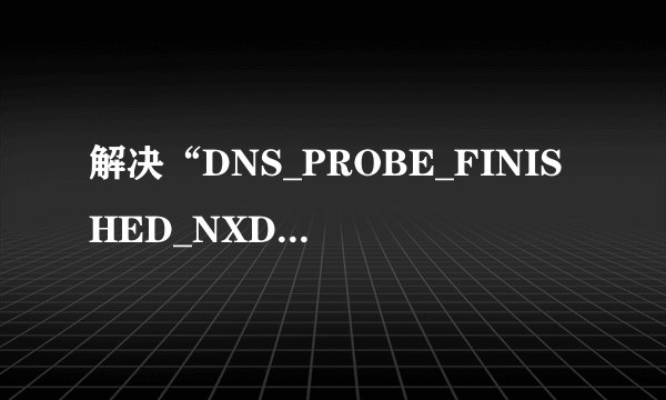解决“DNS_PROBE_FINISHED_NXDOMAIN”问题？