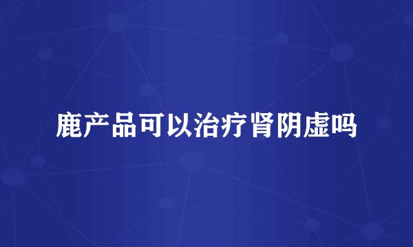 鹿产品可以治疗肾阴虚吗