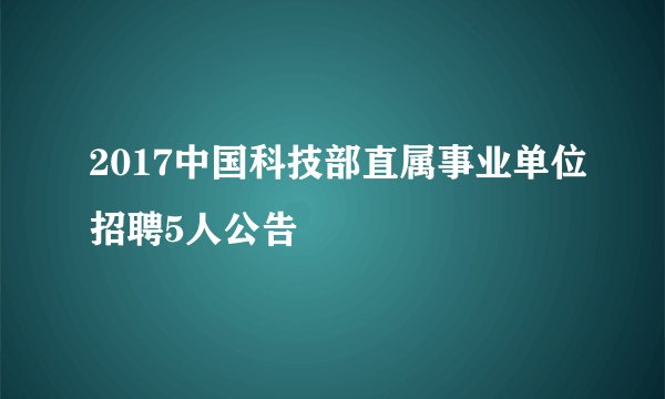 2017中国科技部直属事业单位招聘5人公告
