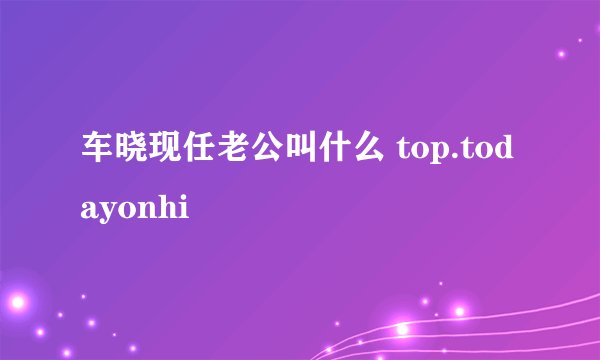 车晓现任老公叫什么 top.todayonhi
