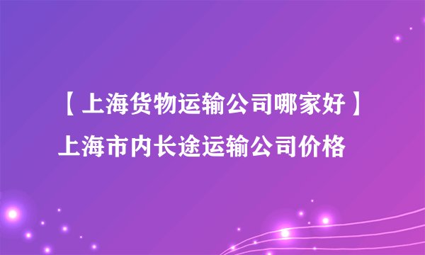 【上海货物运输公司哪家好】上海市内长途运输公司价格