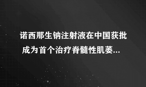 诺西那生钠注射液在中国获批 成为首个治疗脊髓性肌萎缩症药物