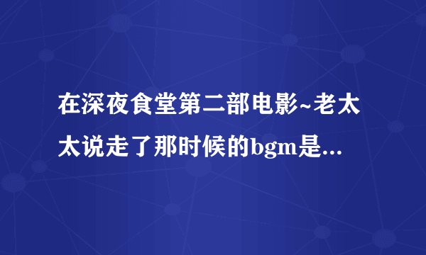 在深夜食堂第二部电影~老太太说走了那时候的bgm是啥~心疼..(｡˘•ε•˘