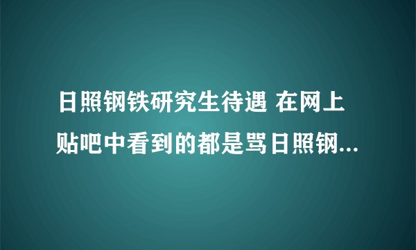 日照钢铁研究生待遇 在网上贴吧中看到的都是骂日照钢铁厂的帖子,没有说日照钢铁厂好