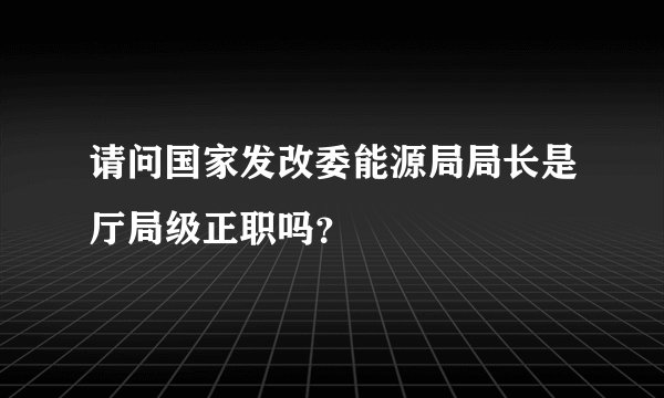 请问国家发改委能源局局长是厅局级正职吗？