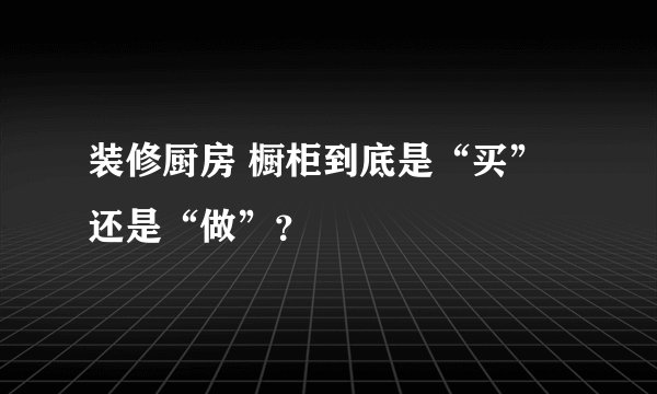 装修厨房 橱柜到底是“买”还是“做”？