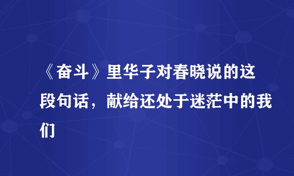 《奋斗》里华子对春晓说的这段句话，献给还处于迷茫中的我们