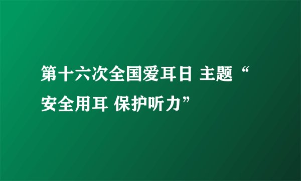 第十六次全国爱耳日 主题“安全用耳 保护听力”
