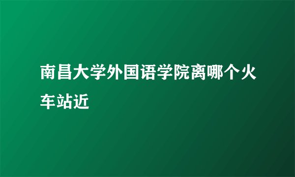 南昌大学外国语学院离哪个火车站近