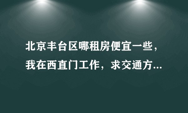 北京丰台区哪租房便宜一些，我在西直门工作，求交通方便一点的