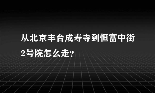 从北京丰台成寿寺到恒富中街2号院怎么走？