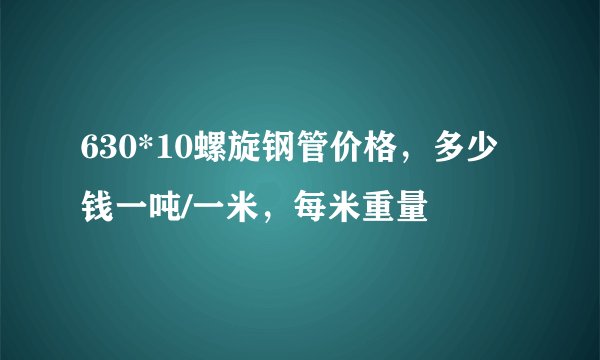 630*10螺旋钢管价格，多少钱一吨/一米，每米重量