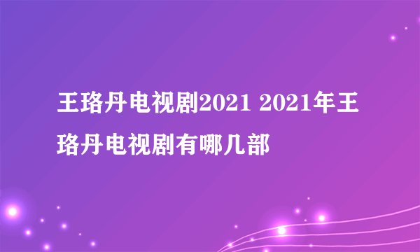 王珞丹电视剧2021 2021年王珞丹电视剧有哪几部