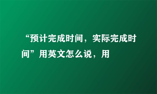 “预计完成时间，实际完成时间”用英文怎么说，用