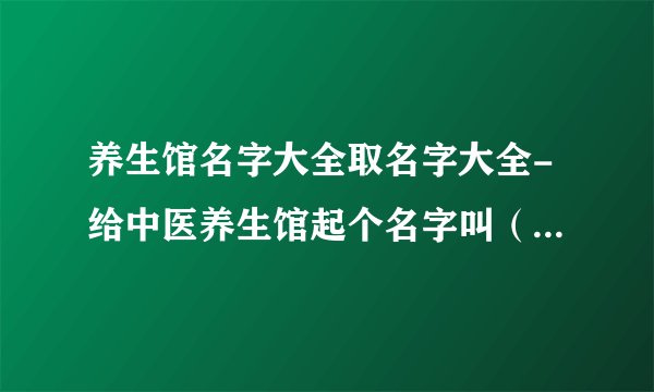 养生馆名字大全取名字大全-给中医养生馆起个名字叫（圣洁中医养生馆和东海中医养生馆哪个好听？）
