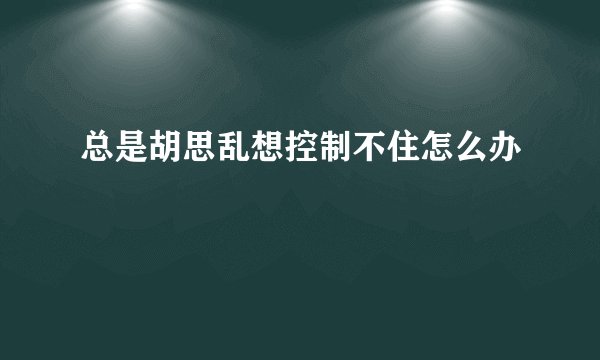 总是胡思乱想控制不住怎么办